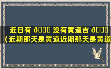 近日有 🐛 没有黄道吉 🐞 日（近期那天是黄道近期那天是黄道吉日）